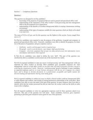 7
In Part (b) (i), worth 3 marks, candidates were given an assumed name with a chequing account at
a commercial bank, and having received a bank statement, they were required to explain three
transactions conducted on specified dates. This section of the question was unsatisfactorily done.
Part (b) (ii) (a) required candidates to give the possible reason why a cheque that was issued to an
individual on a particular date was not listed in the bank statement. Candidates performed
satisfactorily on this segment of the question, stating correctly that the cheque was not entered in
the bank statement and was issued after the statement was prepared/sent out. Correct responses
were worth 1 mark.
Part (b) (ii) (b) required candidates to give a reason why a cheque that was received and deposited
in a chequing account was not recorded on the bank statement. Many candidates gave the correct
response indicating that the cheque was not presented within the period covered by the statement,
and will appear on the following month’s statement. This part of the question was worth 1 mark.
For Part (b) (ii) (c), candidates were required to use a form to prepare a Bank Reconciliation
Statement. Candidates performed satisfactorily in this section which was worth 4 marks.
Marks obtained for this question ranged from 0 to 15 and the mean was 6.64.
Question 8
This question tested Module X, Objective 2 (a–c) and Objective 3 (a–g) and Module IX,
Objective 3 (e).
For Part (a), candidates were to state three duties performed by a clerk in the sales and marketing
office. Candidates performed fairly well in this section, giving correct responses such as: ‘sending
out price lists and quotations’; ‘sending out samples of products’, and ‘dealing with customer
inquiries’. This part of the question was worth 3 marks.
Part (b) required candidates to list three pieces of equipment that will assist personnel in the
performance of their duties. This part was done fairly well as some candidates gave correct
responses such as calculators, duplicators, computers, bar code readers and cash registers. Part (b)
was worth 3 marks.
For Part (c) (i), worth 6 marks, candidates were required to respond to an advertisement,
indicating six points to improve the company’s catalogues and price lists. This section was done
unsatisfactorily as responses such as ‘glossy pages’; ‘book format’; ‘description of items’,
‘conditions of purchase’ and ‘availability’ were not indicated.
For Part (c) (ii), candidates were required to state three ways in which Teen Tyme Fashion
Statement can use e-commerce to expand its business opportunities. Generally, this part was
unsatisfactorily done. Responses such as: ‘place prices on its website’; ‘give free samples’; ‘set
prices’ and ‘have competitions/prizes’, were invariably, not indicated. Part (c) (ii) was worth 3
marks.
Marks obtained for this question ranged from 0 to 12 and the mean was 4.92.
 