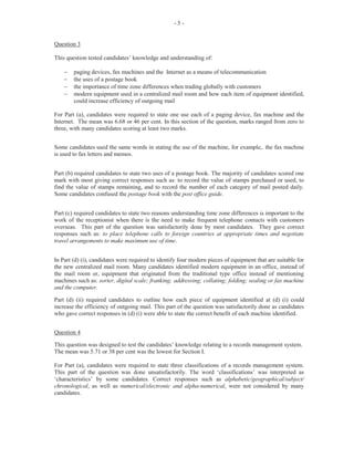 9
Question 5
In this question, worth 4 marks, candidates were asked to provide some guidance to assistants on
how to take minutes. Some candidates performed fairly well in this section and gave correct
responses such as: ‘note time meeting started and ended’, ‘record all decisions made’ and
‘summarize the main points of the arguments as the meeting progresses’. The mean was 1.08.
Question 6
Candidates were asked to prepare the minutes, using information from an excerpt of the Board of
Director’s meeting. Weaknesses observed in this question revealed failure by the majority of
candidates to include a heading containing the ‘Minutes’, ‘type of meeting’, ‘place’, ‘time’ and
‘date’; identify those present at the meeting using the names given in the excerpt and write the
paragraphs in reported speech using good grammar and standard English. This question was
worth 8 marks. The mean was 1.60.
Question 7
For this question, candidates were asked to state the reasons a given proxy form was being
submitted at the AGM. Many candidates performed unsatisfactorily on this question as they
failed to give responses such as: ‘the person has authorized in writing another member to vote on
her behalf, for verification and future reference’. This question was worth 4 marks. The mean
was 1.55.
Question 8
This question required candidates to write questions that could be included on the questionnaire
as a result of shareholders’ dwindling attendance at the AGM over a number of years. Many
candidates were able to give two or more correct responses such as: ‘Do you find the meeting
informative and interesting?’ ‘Do you feel that your contributions are accepted or ignored?’
‘What can be done to encourage more shareholders to attend the AGM?’ This question was
worth 5 marks. The mean was 2.21.
Question 9
Candidates were required to state the factors they think contribute to the high absenteeism at the
AGM. Many candidates attempted this question and gave correct responses such as: ‘insufficient
advance notice of meeting’; ‘busy work schedule’; ‘distance of venue for meeting’; and ‘manner
in which the AGM is conducted’. This question was worth 4 marks. The mean was 1.81.
Question 10
This question required candidates to give recommendations for improving the attendance at the
AGM. Some candidates who attempted this question gave correct responses such as: “begin and
finish proceedings on time; send out notices 21 clear days before the meeting; include a feature
address to encourage attendance and educate shareholders on importance and value of attending
the meeting. This was worth 4 marks. The mean was 1.26.
The overall performance on the paper was unsatisfactory. Marks obtained for this question ranged
from 0 to 36 out of a total of 50.
 