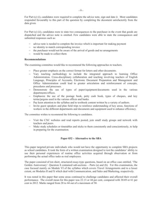 - 3 -
Question 2
This question tested Module II (Objectives 6 (a-g) and 8).
For Part (a) (i), candidates were required to state three techniques that an employee should display in
answering the company's telephone. Candidates' misinterpretation of this question resulted in their provision
of examples instead of techniques. This was worth 3 marks. For Part (a) (ii), candidates were expected to
list three types of information that may be found in the telephone directory. This was worth 3 marks.
For Part (b) (i), candidates were to state one reason why knowledge of time zones is important in business.
This was worth 1 mark.
Part (b) (ii) asked candidates to copy the table with named countries and the number of hours that they were
either behind or ahead of Greenwich Mean Time (GMT). They were then required to calculate the time for
the three countries and indicate the time using the 12-hour clock. Some candidates miscalculated while
others did not write the time in its correct format to include ‘a.m.’ or ‘p.m.’. This was worth 3 marks.
For part (b) (iii), candidates were to convert time provided in the 12-hour clock format the 24-hour clock
format. The performance of candidates indicated that they were challenged with calculating time and its
conversion to the 24-hour clock. Some incorrect responses included the use of ‘a.m.’ or ‘p.m’ when they
should have stated ‘hours’. This was worth 5 marks.
Overall performance on this question was satisfactory. The marks obtained for this question ranged from 0
to 15 and the mean was 7.50.
Question 3
This question tested Module III (Objectives 1 (i)(b), (iii) and 2 (a)).
In Part (a) (i), candidates were asked to state two reasons for preserving records in a business. This was
worth 2 marks. For Part (a), (ii), candidates were required to identify two means by which data may be
preserved. It was worth 2 marks.
For Part (a) (iii), candidates were to provide one task for each of the three duties that the records
management clerk is expected to perform. This was worth 3 marks. This part of the question presented the
most difficulty to candidates who defined the terms instead of providing tasks.
Part (b), asked candidates to arrange a list of names in an alphabetical filing system. The names were
similar in their spelling and filing arrangement. This factor proved challenging for some candidates who
were unable to use the specific rules that applied to the alphabetic placement. Many candidates were able to
obtain partial marks for segments of the list that were correctly ordered.
The marks obtained for this question ranged from 0 to 15 and the mean was 9.49.
Question 4
This question tested Module V (Objectives 1 (a, g), 5 (d) and Module II (Objective 3 (b)).
In Part (a) (i), candidates were asked to state one follow-up activity of a meeting that should be performed
by the chairperson. This was worth 1 mark. In Part (a) (ii), candidates were required to state three reasons
for sending copies of minutes of the previous meeting to members ahead of the next meeting day. This was
worth 3 marks.
For Part (b), candidates were required to list three items of business that may be included on the agenda of a
meeting. It was worth 3 marks.
 