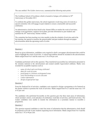 - 4 -
For Part (c), candidates were to draft a memo; for the general manager's signature, to all members of staff, to
explain the problem of dwindling attendance at meetings. In addition, candidates were to suggest four
actions that can be taken to deal with the problem.
Part (b) was widely known and candidates offered many correct responses. However, for Part (c), many
candidates wrote letters instead of memos. They disregarded the instruction to prepare a draft to be signed
by the general manager and instead advanced information as if they had the final word, while offering very
severe penalties that were outside of accepted labour practices.
The marks for this question ranged from 0 to 14 and the mean was 5.07.
Question 5
This question, which was the most popular of the options in Section II, tested Module VII (Objective No.1)
and Module IX (Objectives 3 and 4).
In Part (a) (i), candidates were required to state two reasons for the conduct of an induction programme by
the human resource management office. Many candidates offered responses that did not reflect the
requirements of an induction programme. This was worth 2 marks.
In Part (a) (ii), candidates were to state two purposes for appraising employees in an organization. This was
worth 2 marks.
For Part (b), candidates were required to identify two duties of the purchasing clerk. This segment of the
question was well done by the majority of candidates. It was worth 2 marks.
For Part (c) (i), candidates were to use the form provided to complete a purchase requisition. This was
worth 5 marks. In Part (c) (ii) candidates were to complete the order form provided. This was worth 4
marks.
The performance of candidates on this question was generally good. The marks ranged from 0 to 15 and the
mean was 8.80.
Question 6
This question tested Module VIII (Objectives 2 and 9).
For Part (a) (i), candidates were asked to list three items of information that the accounts clerk may place on
an employee's Pay Advice. It was worth 3 marks. In Part (a) (ii), candidates were required to state three
reasons usually considered for paying an employee by cheque. This was worth 3 marks.
In Part (b), candidates were asked to use the form provided to record transactions of the Petty Cash Book,
balance the book and restore the Imprest. Common challenges for candidates were recording transactions
under the appropriate headings and restoring the Imprest.
The marks obtained for this question ranged from 0 to 15 and the mean was 7.98.
Question 7
This question tested Module X (Objectives 2, 3 and 4).
For Part (a) (i), candidates were required to state one function each of the fax machine, computer and
answering machine as used in the sales and marketing department. It was worth 3 marks.
In Part (a) (ii), candidates were to identify three machines used in the sales office, apart from those named in
(a) (i). This was worth 3 marks.
 