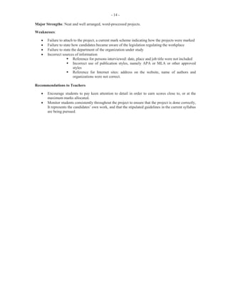 - 8 -
Title Page
In general, candidates were able to present the Title Page with the required information such as the names of
the teacher, school, candidate, examination body and the subject under examination.
Table of Contents
Most candidates displayed sections, as detailed in the marking scheme, in the left-hand column, with page
numbers aligned in the right-hand column. Very few candidates used leader dots to align the content with
the page numbers.
Project Title
The topics selected were often not carefully structured, with the result that some were too broad and, in a
few cases, outside the scope of the syllabus. Teachers are reminded that this topic must be related to the
objectives in the syllabus and framed in a manner to indicate that the candidate is examining or researching
some specific area which has some educational or social value from which he or she will learn. The topics
should not be too broadly stated, thus creating an overwhelming workload for the candidate.
Aims
The aims must be stated clearly. They must state precisely what the candidate is setting out to do. Many
candidates failed to state these in a manner which limited them to the title of the project.
Function
This should be the function of the department under observation as it relates to the title of the project. Many
candidates failed in this aspect of the project.
Correspondence
Many candidates failed to follow the general principles of letter writing. This should be a letter composed
by the candidates seeking permission to carry out the research. In instances where the letter is written as a
form letter by the school, candidates are required to write their own letter stating the objective to be
achieved by the individual researcher. Attention must be paid to the format of the letter: return address, date,
addressee, salutation and complimentary close, paragraphing, grammar and enclosure. The letter should be
signed by the candidate.
Methodology
Apart from the specimen, candidates are required to submit particulars of why that instrument was chosen
instead of some other method of gathering information for the project. They are also required to explain
how they used the instrument. This section was poorly done by most candidates as they failed to justify use
of the instrument.
Questions
This was done satisfactorily by most candidates. However, a few candidates did not submit relevant
questions. The questions were often taken from the questionnaire.
Schedule of Activities
Most candidates submitted a schedule of activities, listed the sequence as they progressed through the
research and made appropriate comments. In some cases, it was evident that candidates were unsure of what
was required of them and listed less than the minimum required activities.
 
