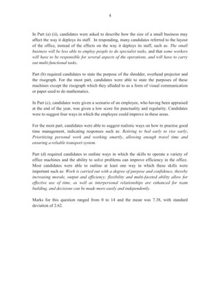 2
GENERAL COMMENTS
Candidates’ performance in the January 2011 Office Administration sitting was satisfactory
and revealed that most candidates were prepared for the examination, notwithstanding some
areas of weakness. This year, 1,233 candidates sat the examination compared with the January
2010 sitting where approximately 1,682 candidates wrote the examination. Seventy-seven per
cent of the candidates achieved Grades I–III. The mean score for the examination was 98.98
out of 200 marks.
Three papers were offered at the General Proficiency Level to ensure broad coverage of the
syllabus, with objectives tested from all of the modules. More specific comments will be
addressed separately under each paper.
Paper 01 – Multiple Choice
Paper 02 – Short Answer
Paper 03/2 – Alternative to the School Based Assessment (SBA)
Paper 01 – Multiple Choice
Paper 01 consisted of 60 multiple–choice items. The overall mean was 34.76 compared with
33.86 for January 2010. Marks ranged from 13 to 55 out of a maximum of 60.
Paper 02 – Short Answer
This paper consisted of two sections. Section I comprised four compulsory questions covering
Modules I–VI and Module XII. These questions were attempted by the majority of candidates.
Section II consisted of four optional questions taken from Modules VII–XI. Knowledge and
the application of procedures associated with specialized office activities and office routines
were tested in this section of the paper. Candidates were required to answer two questions
from Section II. The overall mean for this paper was 33.82 compared with 34.00 in 2010.
Marks ranged from 1 to 67 out of a maximum of 90. There are some topics however, that
continue to pose difficulty to candidates and this is reflected in their overall performance.
Paper 03/2 – Alternative to School-Based Assessment (SBA)
This paper took the form of a written examination that targeted private candidates who would
not have had the opportunity to complete SBA projects. The paper was designed to test
candidates’ ability to use their personal experiences of routine office activities acquired
through observation or from doing the actual office tasks as a real employee. The paper
consisted of ten structured questions based on a case study. For this examination, the case
focused on Unit XII of the syllabus.
 
