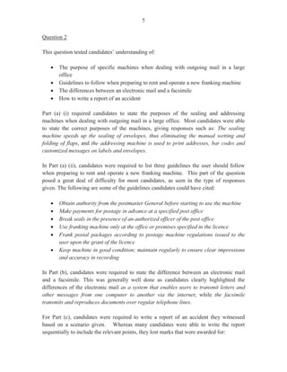 3
In this paper, candidates’ performance improved significantly in some areas over that of the
2010 examination. The overall mean for this paper was 30.08 compared to 14.90 in 2010.
Marks ranged from 2 to 46 out of a maximum of 50.
DETAILED COMMENTS
Paper 02 – Short Answer
Section I was compulsory and each question was worth 15 marks.
Question 1
This question tested Module I, Objective 1 (c), Objective 2 (a) and Objective 5.
For Part (a), which was worth three marks, candidates were required to list three activities
performed in the office that relate to processing information. For the most part, candidates
were able to list at least two activities and gave responses such as collecting/sourcing
information from files, libraries; extracting or pulling out relevant data; sorting; and
distributing or routing of information to those needing the information.
For Part (b), candidates were required to state two differences between a small company and a
large company with respect to: (i) employees and (ii) structure. Each of these parts was worth
two marks. Part (b) was generally well done by the candidates who performed well in Part (a).
Candidates gave a wide range of responses such as space, equipment, furnishings and
technology considerations, as well as salaries, working conditions, specializations and
workload with regard to employee differences; while for differences in structure, candidates’
responses included type of organizational structure, communication channels used, strategic
plans, goals, vision and mission.
In Part (c), candidates were presented with the following scenario: “As an employee you
believe that your co-workers must promote positive relationships with each other in the
workplace”. Candidates were required to copy a table with specific headings: Key Positive
Attitudes, Employee’s Actions/Demonstrations, and Employer’s Actions/Demonstrations — in
their answer booklets and for each positive attitude listed, they were to state one appropriate
action both by the employee and the employer that would promote the attitude. This was worth
eight marks.
This part of the question was somewhat challenging to some candidates who repeated the same
responses for both the employee’s and employer’s actions. However, some candidates were
able to express appropriate actions/demonstrations to indicate clear differences.
Marks obtained for this question ranged from 0 to 14 and the mean was 5.24.
 