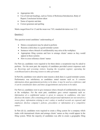4
Question 2
This question tested Module II (Objective 1, Objective 6 (c) and Objective 3 (b)).
For Part (a), which was worth three marks, candidates were required to state three uses of the
Internet.
This part of the question was generally well done by candidates who gave responses such as
accessing electronic mail, research purposes, intranet, e-commerce, entertainment, job search,
communication and e-learning.
For Part (b), candidates were to list four items of information that should be included on a
telephone message form. This was worth four marks.
Most candidates were able to list correctly the required items of information such as date/time
the call was received; name of person for whom the message was intended, summary of the
message and the person who took the message.
Part (c) related a case where some employees at the workplace had been abusing the use of
cellular telephones during working hours. As a result, policy guidelines regarding the use of
cellular phones had been developed. Candidates were required to draft a memorandum to
inform staff of the plan to introduce new policies on the use of cellular telephones during
working hours. The memorandum should also include three ways in which cellular telephones
may be used inappropriately by employees in the workplace. In addition, candidates were
required to state one disadvantage of using cellular telephones during working hours. Part (c)
was worth eight marks.
Most candidates were able to draft the memo correctly by indicating the different headings and
inserting relevant information regarding ways in which cellular telephones are inappropriately
used. These include: when using office equipment, uncontrolled use during meetings, untimely
sending of text messages, and use in the presence of customers.
Most candidates scored the point for stating a disadvantage of using cellular telephones during
working hours by including responses such as interrupts workflow, distracts individuals, can
contribute to accidents and loss of productivity.
Overall performance on this question was satisfactory. Marks obtained ranged from 0 to 15
with a mean of 9.27.
Question 3
This question tested Module III (Objectives 2, 4 and 6).
Part (a) (i) tested candidates’ understanding of the term ‘indexing’ as it is used in records
management. It was worth two marks.
 