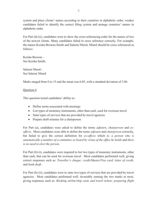 5
Although many candidates attempted this part of the question, generally, it was not well done.
The question specifically asked candidates to state the meaning of the term as it is used in
records management, but it appeared that the latter part of the instruction was ignored as many
candidates defined indexing with reference to a list at the end of a book or as an indicator of a
trend.
Correct responses such as ‘the process of determining the various ways that attention is drawn
to brief information’, ‘how data are organized to be used in the order of filing’, ‘making a
decision on the name by which correspondence will most likely be requested from files’,
‘identifying where to file or find information’, were invariably not forthcoming from
candidates.
In Part (a) (ii), worth two marks, candidates were required to state two reasons for cross-
referencing a name. In most instances, candidates were able to state one reason; the most
frequent responses being a name change as a result of marriage or a change in company name.
Other appropriate, expected responses include: ‘doubt about where to place information’,
‘when the content of two files are related’, and ‘when information must be placed in more than
one place’.
For Part (b), candidates were required to list three regulations that relate to access and retention
of documents. This part of the question, worth three marks, posed a great deal of difficulty for
most candidates. In a few instances, candidates gave correct responses such as ‘the need for
authorization’, ‘signature’, ‘length of retention’, while the majority of them failed to list
regulations related to limitations on the right of access, infringement of copyright, defamation,
parliamentary privilege and breach of confidence.
In Part (c) (i), worth four marks, candidates were presented with a case in which they were
clerks with Prime Real Estate Ltd which had recently merged with two other companies. At
that company, a departmental filing system was used. However, the merged company decided
to use a centralized filing system. Candidates were required to identify four changes that the
clerk must make to facilitate the use of the centralized filing system.
Some candidates interpreted the question to mean the changes that the company should make
instead of the changes that the clerk should make to facilitate the use of the centralized filing
system. Correct responses such as ‘receive training’, ‘be aware of new equipment and
technologies’, ‘more effective management of times so as to meet deadlines for returning files’,
‘be able to apply changes to the requirements of your specific job/tasks’, ‘change attitudes and
habits to accommodate new procedures’, were hardly considered by candidates.
In Part (c) (ii), candidates were required to state four activities that management should
undertake to ensure that the change from a departmental to a centralized filing system was
successful. This part of the question was worth four marks.
 