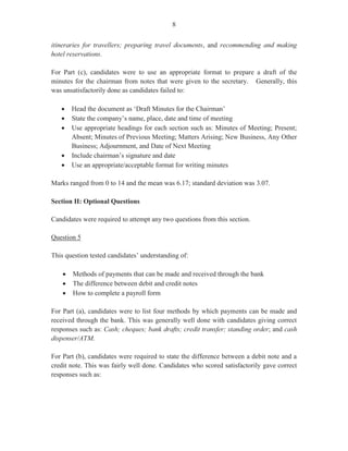 6
In many instances, candidates repeated the responses given in Part (c) (i) for Part (c) (ii) and
hence, failed to score optimal marks. Correct responses should have included:
- selecting an appropriate system to meet organization’s needs
- formulating policy and communicating to staff
- training staff to use and maintain system
- standardizing systems throughout the organization,
- evaluating the system and its usability
Overall, performance on this question was unsatisfactory. The marks obtained for this question
ranged from 0 to 13 and the mean was 2.93.
Question 4
This question tested Module V, Objective 1 and Module VI, Objective 1 (b).
Part (a) (i) of this question, worth one mark, required candidates to define the term ‘quorum’.
In most instances, candidates gave the correct definition, ‘the minimum number of persons
who must be present for a meeting to be convened’.
In Part (a) (ii), candidates were required to state four legal requirements of an Annual General
Meeting. Part (a) (ii) was worth 4 marks.
This section of the question was satisfactorily done by most candidates who gave correct
responses such as:
- meeting must be held once every year
- there must be a quorum in order to conduct the meeting
- annual reports must be tabled
- election of officers must take place
- dividends are declared
For Part (a) (iii), candidates were required to list two ways in which the Chairman’s Agenda is
different from the General Agenda. Part (a) (iii) was worth two marks.
In most instances, candidates were able to state at least one difference between the two types of
agenda by responding that adequate space is left on the right hand side of the chairman’s
agenda for notations. Other differences such as ‘last minute information (e.g. apologies) is
obtained’, and ‘more detailed information about agenda items to be raised’, were not given by
the candidates.
Part (b), worth eight marks, instructed candidates to use the information provided in an
electronic mail to prepare an itinerary for Mr Sant, using the 24–hour clock.
This part of the question was satisfactorily done, although some candidates failed to head up
and use the correct format for an itinerary by incorporating the name of the document
 