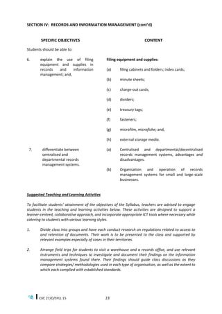 CXC 27/O/SYLL 15 23
SECTION IV: RECORDS AND INFORMATION MANAGEMENT (cont’d)
SPECIFIC OBJECTIVES CONTENT
Students should be able to:
6. explain the use of filing
equipment and supplies in
records and information
management; and,
Filing equipment and supplies:
(a) filing cabinets and folders; index cards;
(b) minute sheets;
(c) charge-out cards;
(d) dividers;
(e) treasury tags;
(f) fasteners;
(g) microfilm, microfiche; and,
(h) external storage media.
7. differentiate between
centralised and
departmental records
management systems.
(a) Centralised and departmental/decentralised
records management systems, advantages and
disadvantages.
(b) Organisation and operation of records
management systems for small and large-scale
businesses.
Suggested Teaching and Learning Activities
To facilitate students’ attainment of the objectives of the Syllabus, teachers are advised to engage
students in the teaching and learning activities below. These activities are designed to support a
learner-centred, collaborative approach, and incorporate appropriate ICT tools where necessary while
catering to students with various learning styles.
1. Divide class into groups and have each conduct research on regulations related to access to
and retention of documents. Their work is to be presented to the class and supported by
relevant examples especially of cases in their territories.
2. Arrange field trips for students to visit a warehouse and a records office, and use relevant
instruments and techniques to investigate and document their findings on the information
management systems found there. Their findings should guide class discussions as they
compare strategies/ methodologies used in each type of organisation, as well as the extent to
which each complied with established standards.
 