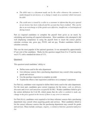 7
(itinerary), for the named person, the specified period and what the traveller had to do during
the period.
Marks obtained for this question ranged from 0 to 14 and the mean was 4.66.
Question 5
This question tested Module VII, Objective 1 (c, h), Module VIII, Objective 1 and Module X,
Objective 4.
In Part (a) (i), candidates were asked to state three responsibilities of the human resource
department with regard to deployment. This was worth three marks.
In many instances, candidates stated the responsibilities of the human resource department
generally, with scant regard to deployment. As a result, responses such as ‘to assess the needs
of the department’, ‘to determine number of employees required’, ‘to assess skills and work
experiences of workers’, and ‘to evaluate attitudes and qualifications of employees’, were
hardly given.
Part (a) (ii) of the question, worth three marks, required candidates to state three items of
information that the human resource department must obtain from other departments to
develop a job description.
Responses such as ‘qualifications’, ‘skills’, ‘attitudes’, ‘persons to whom the employee is
directly responsible’, ‘salary paid’, ‘grade levels’ and ‘job titles’, indicated that many
candidates possessed fairly good mastery of the content in this area.
In Part (b) (i), candidates were presented with a scenario about a customer making credit
purchases for the first time. The goods to be purchased were valued at $8,500.00 and the terms
of payment were 2 per cent, net 15 days. Candidates were asked to assume that they were
working in the accounts department of the company and were required to outline three actions
that the company should take before granting credit facilities to the customer. Part (b) (i) was
worth three marks.
Most candidates’ responses indicated that they possessed a fairly good command of knowledge
in the area. Correct statements included ‘determining Ryce’s credit worthiness or ability to
pay’; ‘investigating the customer’s credit history’; ‘checking the order to determine if it was
within the value of credit allowed to customers’, and ‘instructing the relevant department to
process the credit facility’.
In Part (b) (ii), worth three marks, candidates were asked to write three recommendations to
deal with delinquent debtors.
This part of the question was satisfactorily handled by most candidates who gave
recommendations such as ‘send reminder letter’, ‘stop credit’, ‘resort to legal action’ and
‘repossess goods’.
 