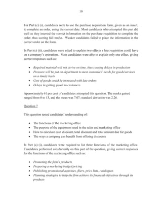 8
In Part (b) (iii), which was worth two marks, candidates were instructed that the customer in
Part (b) (i) repaid the loan within eight days and were asked to calculate the final payment by
showing all working.
Many candidates calculated the correct amount of $8,330.00 that the customer should pay.
For Part (b) (iv), candidates were asked to write a justification indicating whether the customer
was entitled to a discount. Part (b) (iv) was worth one mark.
Many candidates correctly reasoned that the customer was entitled to a discount of 2 per cent
for repayment of credit granted before the 15 days limit.
The marks obtained for this question ranged from 0 to 14 and the mean was 5.61.
Question 6
Question 6 tested Module IX, Objective 5 and Module VIII, Objective 3 (c).
In Part (a) (i), which was worth three marks, candidates were asked to state three reasons why
stock control is important to a company.
This part of the question was answered satisfactorily by many candidates whose responses
included ‘to determine purchasing quantities’, ‘availability of space for storage’, ‘stock
movement’, ‘usage patterns’ and ‘re-order levels’.
Part (a) (ii) required candidates to identify three factors that would influence a company’s
decision on what items to stock. It was worth three marks. Correct responses given by
candidates included ‘usage’, ‘market demand and supply’, ‘price’, ‘time of delivery’, ‘climatic
needs’ and ‘nature and size of business’.
In Part (b), which was worth nine marks, candidates were asked to assume that they worked in
the accounts department of Fores Construction Company. As employees, one of the duties
included the preparation of statements of accounts. Candidates were presented with the account
of Charters Equipment of 36 Hades Park, Anguilla, which showed three transactions. The
statement number was 5732 and the brought forward balance on December 02 was $655.25.
Candidates were to asked use the form provided to prepare a statement of accounts to be sent to
Charters Equipment Company.
This was the most popular of the option questions and most candidates who attempted it
performed satisfactorily. The marks obtained for this question ranged from 0 to 15, with a
mean of 6.83.
 
