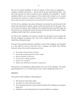 9
Question 7
This question tested Module X, Objective 2, Module IX, Objective 3 and Module X, Objective
3 (d).
In Part (a), which was worth three marks, candidates were required to state three duties that
may be required of a clerk in the sales department when dealing with customers.
This part of the question was satisfactorily done by those candidates who gave correct
responses such as ‘supply information’ ‘answer queries’, ‘follow up orders’, ‘liaise with other
departments’ and ‘distribute brochures and pricelists’.
Part (b), which was worth three marks, required candidates to list three steps in the purchasing
procedure. This part of the question was unsatisfactorily done as many candidates failed to
produce correct responses such as ‘general enquiries’, ‘obtaining price quotations and
transportation information’, ‘following up on orders’ and ‘obtaining departmental requisition’.
For Part (c) (i), candidates were presented with a scenario where suppliers of office equipment
were to be invited to submit tenders for a photocopy machine to the company in which they are
employed. The equipment should have cutting edge technology in order to meet the needs of
the marketing department. Candidates were required to draft the request for tenders that would
be sent out to suppliers. They were asked to include three main components of the tender.
Part (c) (i) was worth four marks.
Generally, this part of the question was not done satisfactorily. Candidates failed to include
three main components such as ‘name of company’, ‘items/goods required’, ‘means by which
tender should be presented’, ‘period of tender’ and ‘terms and conditions of tender’. As an
alternative, candidates’ responses which mentioned functions of the photocopier such as
‘colour’, ‘speed’, ‘size’, multi-functionality, ‘durability’ and ‘cost’ were accepted as well.
For Part (c) (ii), candidates were asked to assume that they were assisting the sales manager in
evaluating the tenders received from suppliers and in designing a checklist that would help
identify the major features of the photocopy machine. Candidates were asked to design a
checklist identifying four features of the photocopy machine that would meet the needs of the
marketing department. Part (c) (ii) was worth five marks.
Candidates performed satisfactorily in this section, providing a checklist which included
acceptable features of the photocopy machine such as ‘sort and staple’, ‘copy two and multiple
sides’, ‘fast and easy to operate’ ‘produce colour and black and white copies’, ‘durable and
able to withstand use from many users’ and ‘easily serviceable’.
Marks obtained for this question ranged from 0 to 14 and the mean was 5.36.
 