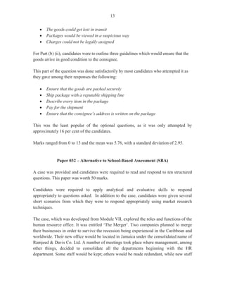 11
Paper 03/2 – Alternative to School-Based Assessment
A short case was provided and candidates were required to read and respond to ten structured
questions. This paper was worth 50 marks. The mean for this paper was 30.08.
The Case
The case focused on a thriving medium-sized construction company, ACME Limited. The
company which has been in existence for the past 20 years needs to expand its operations to
cope with the current construction boom at its peak in the country. The case dealt with the
issues surrounding the management procedures that must be put in place to effectively handle
the hiring of additional full-time staff for the office and for the various work sites.
Question 1
This question tested Module XII (Objective 1 (a, b, c)). Candidates were asked to discuss why
the three suggested methods, namely, electronic media, newspapers and employment agencies
would be effective methods of advertising for the new staff. In addition, candidates were asked
to state two advantages of using each of these three methods. This question was worth six
marks and had a mean of 3.41.
Candidates gave appropriate responses for the use of the electronic media such as ‘reaches a
large audience’, ‘fast’ and ‘can be easily updated’. For the newspaper advertisement,
candidates noted that this method is less expensive’, ‘there is a permanent record’ and ‘job
information is current’. Correct advantages of the employment agencies included that ‘they act
for employers in seeking applications for job vacancies’ and that the agencies aid employers by
‘testing and screening applicants’ and ‘sourcing qualified applicants for the position’.
Question 2
This question tested Module XII, Objective 2 (c). Candidates were asked to explain, giving two
reasons for each, why a potential applicant who had concerns about (i) hours that she may be
required to work and (ii) the qualifications needed for the post should seriously consider these
concerns before applying for a position at the company. This question was worth four marks.
The mean was 2.52.
In terms of hours required to work, candidates presented responses such as ‘may impact on
family responsibilities’, ‘may impact on other responsibilities such as study or hobbies’, or
‘may prevent applicant from working a shift system, if required’. With respect to the
qualifications needed, candidates provided responses that the applicant should consider
whether she ‘is qualified for the position’, ‘overqualified’ and that she also needs to consider
the ‘competitiveness of the field’.
 
