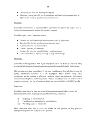 13
Most candidates gave appropriate responses to the questions such as: “It fulfils my personal
values/interests/beliefs”; “I possess the relevant qualifications/experience” and “My goal is to
continue to improve my skills and qualifications”.
Question 7
This question tested Module XII, Objective 5. Candidates were required to write three
questions that the applicant could ask the interviewer, at the interview. Generally, candidates
performed satisfactorily in this question and provided appropriate responses such as:
- What are the opportunities for training and professional development?
- What are the fringe benefits?
- How soon can I expect to hear from you if I am selected for the job?
- What is the basis for salary review?
This question was worth three marks. The mean was 2.09.
Question 8
This question tested Module XII, Objective 4 (c). Candidates were informed that the applicant
had received a letter offering her a job as a clerk in the human resource department. They were
required to complete the letter of acceptance. This question was worth five marks. The mean
was 2.80.
Some candidates who attempted this question failed to include important elements in the letter
of acceptance such as:
- Thank the company for the opportunity to join staff
- Indicate date of letter or some reference
- Confirm date to start employment
- Confirm salary/benefits
Question 9
This question tested Module XII, Objective 6. Candidates were informed that on the first day at
the office, the new employee will have to attend an orientation session to be briefed on her
duties and responsibilities. Candidates were required to draft an email to the new employee
from the human resource officer, inviting her to attend the session and highlighting three other
pieces of information that will be discussed during the orientation and induction session.
This question was unsatisfactorily done as some candidates failed to include:
- An appropriate greeting and closing
- Details of time and place of the orientation
 