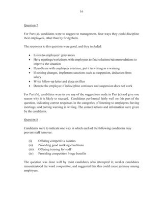 14
- Activities to be discussed such as, conditions of service, rules and procedures of the
organization, introduction to other employees, and grievance and disciplinary
procedures
This question was worth five marks. The mean was 1.85.
Question 10
This question tested Module XII, Objective 6 (c). This question advised candidates that during
orientation and induction, the new employee was informed that, as part of her duties, she
would be responsible for handling confidential files. Candidates were required to write a
response, on behalf of the new employee, to a colleague who had been asking her repeatedly to
share information on other employees in the company. They were asked to provide reasons
why the new employee should not engage in this practice.
In most instances, candidates gave at least two appropriate responses to this question. These
included:
- Employers expect employees to keep company and client information confidential
- May result in job loss
- Employees with sensitive/confidential information should not gossip
- Breach of professionalism/work ethic
This question was worth five marks. The mean was 2.63.
The overall performance on this paper was satisfactory.
Recommendations for Overall Improvement
1. Candidates should acquire a personal copy of the syllabus and incorporate it in
their examination preparation process.
2. Past papers can be of invaluable assistance in time management and preparation
for the actual examination. Candidates should review past papers and practise
formulating answers.
3. Greater emphasis must be placed on the ‘newer’ modules of the syllabus and
content areas to promote a clear understanding of examination requirements and
guidelines, in keeping with current trends and practices at the workplace.
4. Candidates must always be cognizant of the rules of grammar, spelling,
structure and presentation in Office Administration activities and apply these
appropriately.
 
