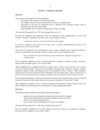-5-
This part of the question was satisfactorily done by most candidates. However, some candidates failed
to utilize the correct format for writing a memo using the document name Memo and accompanying
features such as To, From, Date, and Subject. Part (b) (i) was worth four marks.
For Part (b) (ii), candidates were required to state two actions that as a supervisor, they should take, and
two actions that Mr Pryce should take to improve the efficiency of the department. This section was
fairly well done. Candidates were able to differentiate between the supervisor’s role and the
subordinate’s role. This part of the question was worth four marks.
Marks for this question ranged from 0 to 15 and the mean was 9.99.
Question 4
This question examined candidates’ knowledge of channels of communication and communication
formats commonly used in the office.
For Part (a), candidates were required to state one example of each of the following four methods of
communication: (i) oral (ii) electronic (iii) visual and (iv) written.
This part of the question was handled well by most candidates who earned the maximum marks
allotted. Part (a) was worth four marks.
For Part (b), candidates were asked to state three items of information that should be given to the hotel
reservations clerk when making hotel reservations. Candidates were familiar with this aspect of the
syllabus and gave favourable responses such as name, address, and telephone number of person for
whom the room is being reserved, type of room required: single, double or suite, length of planned stay,
and date and time of arrival/departure. Part (b) was worth three marks.
For Part (c) (i), candidates were given a message form on which they were required to record the
relevant points of a given message. Most candidates were able to record the information on the form
appropriately and scored maximum marks. However, some candidates failed to include all the details
of the message. This part of the question was worth six marks.
In Part (c) (ii), candidates were required to state two actions that Ms Powell may take to ensure the
accuracy of a telephone message. The majority of candidates responded satisfactorily to this part of the
question which was worth two marks
Marks for this question ranged from 0 to 15 and the mean was 11.22.
Question 5
This question examined candidates’ knowledge of the duties of a clerk in the accounts office, the
calculation of different types of discounts and the factors that contribute to employee turnover in an
organization.
For Part (a), candidates were required to state two attributes of an accounts clerk. In some instances,
candidates provided correct responses such as accuracy/neatness/legibility, honesty, confidentiality, and
reliability. However, some candidates failed to distinguish between attributes and skills. This part of the
question was worth two marks.
For Part (b), candidates were to state how the accounts office of a manufacturing firm interacts with the
following offices: (i) factory, (ii) human resource, and (iii) transport.
 
