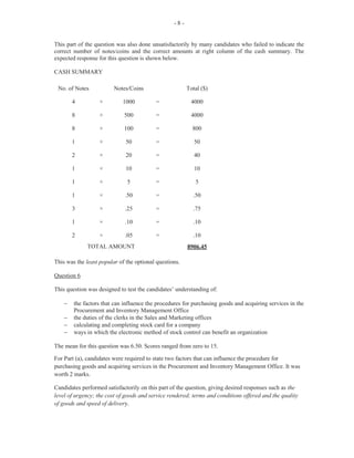-10-
The overall performance on this paper was satisfactory. The marks ranged from 0 to 47 and the mean
score was 27.06.
Paper 031 — School-Based Assessment (SBA)
The SBA component of the Office Administration course is an integral part of students’ assessment
which is covered by the syllabus. It is designed to assist students with the acquisition of specific
knowledge, skills, attributes and attitudes during the secondary school experience, for application in a
practical manner. This single guided research project is intended to develop in students the basic skills
of research and should lead to a sense of accomplishment as they collect data in a scientific manner.
The information gathered through various methods such as interviews, observations, questionnaires, the
Internet, or by means of primary and secondary sources is compiled in a report, complete, inter alia,
with title page, table of contents and bibliography. This paper was worth 50 marks.
Title Page
In general, candidates were able to present the title page with the required information such as the name
of the teacher, school, candidate, examination body, and the subject under examination. However, a few
candidates lost a mark for omitting the teacher’s name.
Table of Contents
Most candidates were able to prepare suitable tables of contents with appropriate headings and page
numbers, as detailed on the mark scheme. In some instances, candidates used ranges to complete the
TOC, for example, Report…… 9–12. This should not be encouraged. The report, which starts on
page 9, is adequate. Any subsequent headings would indicate on which page each sub-section starts.
Students, however, should ensure that the table of contents is complete and should cover the entire body
of the project.
Project Title
The topics selected were invariably not carefully structured, with the result that some were too broad
and in a few cases, outside the scope of the syllabus. It must be noted that topics must be related to the
objectives in the syllabus and framed in a manner to indicate that the student is examining or
researching some specific area which has some educational or social value from which he/she will
learn. The topic should not be too broadly stated, thus creating an overwhelming workload for the
student. The department being investigated must be specifically stated.
Aims
The aims should be stated clearly and must state precisely what the student is setting out to do. Many
students failed to state these in a manner which limited them to the title of the project. The aims must be
clearly linked to the title.
Functions
Several students scored full marks in this section once the department was identified. However, those
students who scored zero gave functions of the business studied and not the department itself. In a few
instances, students gave the duties of the clerk in the department.
 