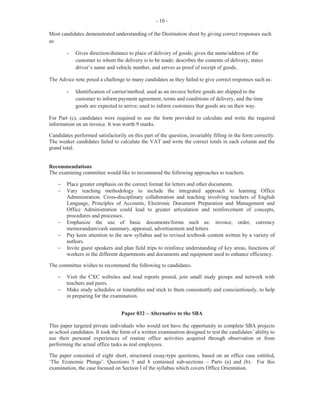 -12-
Bibliography
Many students failed to obtain the maximum marks allocated for this section as they did not complete
the listing of resources used or the Internet sites referenced.
Office Equipment
As indicated in the mark scheme, the equipment stated in the SBA must be equipment observed or used
in the department studied. Although many students were able to identify the equipment used, their
comments did not relate to the suitability of tasks in the business. Rather, their comments were based on
how the researcher used the equipment to complete the project.
Major Strengths
Neat and well organized, word-processed projects.
Weaknesses
· Failure to attach to the project a current mark scheme to show how the students was marked
· Failure to state how students became aware of the legislation regulating the workplace
· Failure to state the department of the organization under study
· Incorrect sources of information
§ For persons interviewed: date, place and job title
§ Publications: Use APA or MLA or other approved styles
§ Internet sites: address of the website, name of authors and organizations
· Some schools submitted SBAs that were based on the old mark scheme, hence, there was a
wide disparity between the teacher and the moderator’s marks.
For the SBA, marks ranged from 0 to 50. The mean score was 34.29.
RECOMMENDATIONS TO TEACHERS:
· Ensure that all students gain access to a copy of the current mark scheme for the SBA
component to use as a guideline for successful completion of the project.
· Encourage students to pay keen attention to detail in order to maximize on the marks allocated.
· Monitor students consistently throughout the project to ensure that it is done correctly and that
the stipulated guidelines in the current syllabus are being pursued.
· Give more exposure to Paper 032 type questions.
 