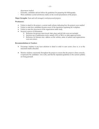 5
Part (c) required candidates to outline two tips that they would give to the assistant clerk for
carrying out specific office duties. This part of the question was worth eight marks.
This part of the question was generally well done by candidates, except for Part (ii) which dealt
with filing inactive files. Correct responses for answering the telephone such as answer telephone
promptly, be polite, helpful and tactful at all times, and keep a message pad and writing
instrument handy were frequently provided by candidates.
In dealing with outgoing mail, candidates provided correct responses such as check if letter is
signed, check each envelope to verify address, special notations and postage, and enter
particulars in the postage book.
Candidates who scored full marks on scheduling appointments gave responses such as study your
executive’s routine activities, agree on times, allow sufficient time between appointment, and
confirm by letter any appointment made by telephone.
Several candidates were unable to give correct answers that demonstrated that they knew how to
deal with filing inactive files. Correct responses — such as maintain a form of confidentiality,
inactive files or dead files need to be disposed of in order to create room in the filing system, and
when hard copy documents are unlikely to be used again, but cannot be destroyed for legal
reasons, they can be placed in an archive — were seldom provided by candidates.
However, the one frequent correct response that was given for filing inactive records was that the
documents should be shredded.
Marks for this question ranged from 0 to 15 and the mean was 8.28.
Question 3
This question tested candidates’ understanding of
· documents that are required for travelling overseas
· services offered by the bank, travel agency and the embassy
· tasks to be performed to ensure appropriate hotel arrangements
· how to prepare an itinerary.
For Part (a), candidates were required to list four travel documents that are required for an
overseas field trip. This part of the question was worth four marks.
The majority of candidates supplied satisfactory answers such as visa, itinerary, passport, travel
ticket and driver’s licence/permit/ID.
For Part (b), which was worth three marks, candidates were required to identify one service that is
offered by each of the following three types of organizations: (i) bank, (ii) travel agency and (iii)
embassy. This part of the question was handled well by most candidates.
 
