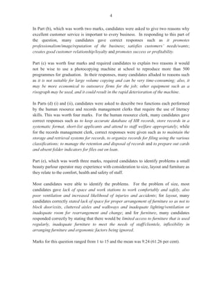 9
Question 7
This question tested candidates’ knowledge of the functions of the sales and marketing office
with particular focus on the duties of a marketing clerk, uses of a mailing list and the preparation
of quotations.
In Part (a), worth three marks, candidates were required to state three key functions performed by
a marketing clerk. Candidates performed satisfactorily on this segment of the question and were
able to submit correct responses such as assists in organizing promotional activities, assists in
preparing press releases, prepares and maintains mailing lists, assists in packaging and delivery,
prepares advertising materials and makes travel arrangements for marketing purposes.
For Part (b), candidates were asked to state three uses of a mailing list. Candidates performed
creditably on this segment of the question, giving correct responses such as it serves as reference
of a current list of customers, clients and subscribers and it saves time in locating names and
addresses of valued customers and subscribers. This part of the question was worth three marks.
For Part (c) (i), candidates were presented with a scenario in which they were to assume the role
of a marketing clerk with responsibilities for promotional activities. The first task was to
recommend a four-point strategy to keep a client (Mr Bennett), who is interested in buying six
sports utility vehicles, informed of promotional activities.
Candidates performed satisfactorily in this section and gave correct responses such as keep a
tickler to follow up on Mr Bennett’s enquiry, supply Mr Bennett with up-to-date sales literature
as soon as it becomes available and supply him with relevant website links on the proposed
vehicles. This part of the question was worth four marks.
Part (c) (ii), worth five marks, required candidates to use the form provided to prepare a quotation
for Mr Bennett using the information given in the enquiry. Candidates performed unsatisfactorily
on this segment of the question as many candidates failed to complete the form accurately and
omitted important details such as the date, quotation provided for and the terms of sale. In
addition, candidates failed to calculate accurately the total price, discount, and the price less
discount.
Marks ranged from 0 to12, and the mean was 3.66.
Question 8
This question tested candidates’ knowledge of the factory, despatch and transport offices. This
question was the least popular of the four optional questions.
For Part (a), candidates were asked to identify two types of factory records that a clerk who works
in the factory, despatch and transport offices would use. Candidates’ performance in this section
was only fair as many candidates failed to attempt this section and to supply correct responses
 