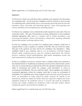 14
Question 8
This question required candidates to develop a short radio advertisement which should focus on
promoting the conference, its purpose as well as the location, time, date and registration fee. The
advertisement should be very persuasive to attract as many persons as possible to attend the
conference.
The question was satisfactorily done with the majority of candidates designing advertisements
which included pertinent information in a persuasive manner.
This question was worth five marks.
Question 9
For this question, worth five marks, candidates were required to draft a banner that could be used
to advertise the conference. The banner should include the name of the conference date, day and
time, banner theme and company logo.
Candidates scored satisfactorily on this question. However, most candidates were not familiar
with the term ‘logo’ or were not able to differentiate between a logo and a decorative design.
Question 10
Candidates were required to use the information given about the conference to prepare a welcome
address to be delivered at the conference.
Candidates performed satisfactorily on this question, as they scored marks for:
· addressing the audience
· welcoming the audience
· stating the purpose of the conference
· repeating the welcome or giving an appropriate closure
This question was worth four marks.
The overall performance on this paper was satisfactory with marks ranging from 0 to 47, and a
mean score of 27.06.
 