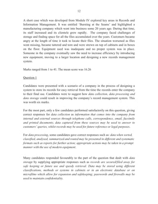 - 2 -
GENERAL COMMENTS
The General Proficiency Office Administration examination is offered in January and May/June each
year. In June 2012, some 17 322 candidates sat the examination compared with the June 2011 sitting
when 16 937 candidates wrote the examination. Approximately, 78 per cent of the candidates achieved
Grades I–III compared with 88.70 per cent in 2011. There were some encouraging responses to questions
on all three papers. However, there are some specific areas of weakness which need greater attention.
These areas are outlined in the detailed comments on individual questions.
The objectives tested were chosen from all the modules. The papers offered were:
Paper 01 – Multiple choice
Paper 02 – Short answer
Paper 031 – School-Based Assessment (SBA)
Paper 032 – Alternative to School-Based Assessment (SBA)
Paper 01 covered the entire syllabus and was set to test Knowledge and Application/Profiles. Candidates’
performance showed more or less similar achievement to that of 2011. The overall mean of the 2012
paper was 34.64 compared with 34.75 for June 2011. Marks ranged from 2 to 59 out of a maximum of 60.
Paper 02 also assessed Knowledge and Application of procedures and processes associated with
specialized office activities and routines. This paper consisted of two sections. Section I comprised four
compulsory questions covering Modules I–VI and Module XII. These questions were attempted by the
majority of candidates.
Section II consisted of four optional questions taken from Modules VII–XI. Candidates were required to
answer two questions from Section II, so, in total, candidates were required to answer six questions from
Paper 02. The overall mean for this paper was 40.37 compared with 50.32 in 2011. Marks ranged from 0
to 83 out of a maximum of 90. There are some areas that continue to pose difficulty for candidates and
this is reflected in their overall performance.
Paper 031 is a project for candidates in regular school settings, and is set and marked by the teacher, using
guidelines and criteria provided in the syllabus. The overall mean for this paper was 32.89 compared with
34.29 in 2011. Marks ranged from 0 to 50 out of a maximum of 50.
Paper 032 took the form of a written examination that targeted private candidates who would not have
had the opportunity to complete SBA projects as school candidates. The paper was designed to test
candidates’ ability to use their personal experiences on routine office activities acquired through
observation or from doing actual office tasks as a real employee. The paper consisted of ten structured
response-type questions, which were based on an office case. For this examination, the case focused on
Module XII of the syllabus — Recruitment and Orientation.
Candidates’ performance improved slightly on this paper, with a mean of 30.69 compared with 27.06 in
2011. Marks ranged from 2 to 46 out of 50.
 
