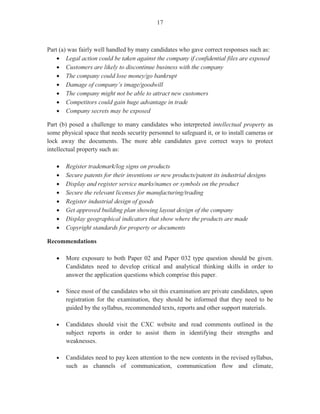 - 7 -
In Part (c) (i); candidates were required to use the information in the table given to calculate the value of
the stock using the FIFO method. The form was provided for candidates. This section posed a great deal
of difficulty for candidates. Candidates failed to use the columns appropriately with many candidates
reversing the entries in the balances and values columns.
For Part (c) (ii), candidates were required to use the information given to complete a stock control card.
Candidates’ performance on this question demonstrated very little knowledge of calculating running
balances.
Question 7
This question tested Module X, Objectives 1, 2 and 4. It examined the role and function of a clerk in the
marketing department. The marks ranged from 0 to 15, and the mean was 5.14.
For Part (a), candidates were asked to identify three functions of the marketing office. Candidates
performed satisfactorily on this section. Weaker candidates repeated the same function expressed in
different ways.
For Part (b), candidates were required to state three reasons why a clerk in the sales and marketing
department should maintain a mailing list. This section posed some level of difficulty for candidates.
Some candidates related their responses to the mail room while other candidates related their responses to
the accounts office.
Part (c) (i) required candidates to explain the difference between a trade discount and a cash discount.
Candidates had a working knowledge of trade discount and were able to state explicitly the correct
meaning, however, the majority of candidates who attempted this question was not able to state the
distinguishing feature of a cash discount.
Part (c) (ii) required candidates to calculate the amount of money a customer would pay if he took
advantage of all the discounts. The majority of candidates who attempted this question was able to
calculate correctly the total price before any discounts and the trade discounts. More than 50 per cent of
the candidates who attempted this part of the question was able to score the maximum mark.
Question 8
This question tested Module XI, Objectives 1 and 3. It was designed to test candidates’ understanding of
the roles and functions of the factory, despatch and transport office. This was the second most popular
question and had the highest mean of 8.44 in this section. Marks ranged from 0 to 15.
For Part (a), candidates were to outline three functions of the factory, despatch and transport office.
Candidates’ performance in this section was only fair as many of them failed to attempt this section and
those who did were only able in most cases to list one function.
 