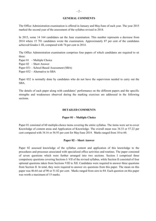 - 10 -
Question 9
Candidates were required to suggest three factors to consider when deciding whether to accept a job
position. This question was worth three marks and the mean was 2.22.
Question 10
This question required candidates to prepare a checklist of four tasks that should be completed before
leaving one’s current job. It was worth five marks and the mean was 2.44.
The overall performance on the paper was satisfactory. Marks ranged from 2 to 46. The mean was 30.69
compared with 27.06 in 2011.
Recommendations for Overall Improvement
Candidates should
· acquire a personal copy of the syllabus and incorporate it in their examination preparation process
· make optimal use of past papers and access the CXC website for comments presented in the
subject report to assist in identifying their strengths and weaknesses
· seek assistance from experienced teachers in the school system, as well as from past successful
scholars of Office Administration.
Paper 031 — School Based Assessment (SBA)
The SBA component of the Office Administration course is an integral part of students’ assessment which
is covered by the syllabus. It is designed to assist students with the acquisition of specific knowledge,
skills, attributes, and attitudes during the secondary school experience, for application in a practical
manner. This single guided research project is intended to develop in students the basic skills of research
and should lead to a sense of accomplishment as they collect data in a scientific manner.
The information gathered through various methods such as interviews, observations, questionnaires, the
internet, or by means of primary and secondary sources are compiled in a report, complete, inter alia,
with title page, table of contents and bibliography. This paper is worth 50 marks.
Title Page
In general, students were able to present the title page with the required information. However, a few of
them lost marks for omitting the project title, teacher’s name, and name of the school.
 
