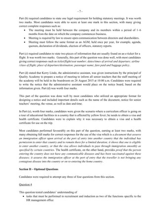 2
GENERAL COMMENTS
The Office Administration examination is offered in January and May/June each year. In January 2013,
some 1 059 candidates sat the examination compared with the 2012 sitting when 1 349 candidates wrote
the examination. Approximately 85 per cent of the candidates achieved Grades I–III compared with 83
per cent in 2012. There were specific areas of weakness which are addressed in the detailed comments on
individual questions.
Three papers were offered to ensure broad coverage of the syllabus and accessibility to a wider range of
the candidate population. The objectives tested were chosen from all the modules. The papers offered are
Paper 01 – Multiple Choice
Paper 02 – Short Answer
Paper 032 – Alternative to School-Based Assessment (SBA)
Paper 01 consisted of 60 multiple choice items covering the entire syllabus. The items were set to cover
Knowledge of content areas and Application of the knowledge. The overall mean was 35.06 compared
with 36.40 for January 2012. Marks ranged from 10 to 57 out of a maximum available score of 60.
Performance this year was consistent with that of 2012.
Paper 02 also assessed Knowledge and Application of procedures and processes associated with
specialized office activities and routines. The paper consisted of eight questions which were further
divided into two sections. Section I comprised four compulsory questions covering Modules I–VI and
Module XII. Section II consisted of four optional questions taken from Modules VII–XI. Candidates were
required to answer two questions from Section II. In total, they were required to answer six questions
from this paper. The overall mean for this paper was 39.88 compared with 40.69 in 2012. Marks ranged
from 0 to 73 out of a maximum of 90.
Paper 032 took the form of a written examination that targeted private candidates who would not have
had the opportunity to complete SBA projects as school candidates. The paper consisted of ten short,
structured essay-type questions and was designed to test candidates’ ability to apply their knowledge to
the interpretation of a case using content from Module XII, Recruitment and Orientation; and to a lesser
extent, on Modules II and VII which deal with communication and Human Resources, respectively.
It was evident from the performance on this paper that some areas continue to challenge candidates and in
the final analysis affected their overall performance. The overall mean for this paper was 33.40, an
increase over the 27.39 in 2012. Marks ranged from 4 to 46 out of a maximum of 50.
DETAILED COMMENTS
Paper 02 – Short Answer
Section I
Section I which comprised four questions, was compulsory, and each question was worth 15 marks.
Question 1
This question tested candidates’ understanding of
 