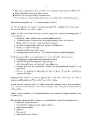 3
· the functions of the general administrative office
· the knowledge and skills required to satisfy the requirements for a job in the reprographics
department and their ability to compose a memorandum.
Marks for this question ranged from 0 to 15 and the mean was 6.30.
For Part (a), candidates were required to state some functions of the general administrative office.
Generally, candidates were able to identify the three functions requested and gave responses such as:
receiving, processing and disseminating information; presenting data; and ensuring organizational and
legal obligations.
In Part (b), candidates were asked to state four advantages of working in an office that has centralized its
services. Most candidates gave acceptable responses such as: better supervision of staff by management;
increased productivity through specialized, skilled, and efficient staff; encourages teamwork; and
furniture can be arranged and rearranged easily.
Part (c) required candidates to write a memo, the body of which should show their understanding of the
functions of the reprographics department and the knowledge and skills required by a worker in this
department. Many candidates were able to state the skills required such as: ability to operate different
kinds of machines; time management; communication; and literacy/numeracy. However, only a few
candidates alluded to the knowledge segment, such as: quality/quantity required; how quickly information
is required; and whether there is need for copies at a later date. Some candidates were not able to use the
correct format for a memo.
Question 2
This question tested candidates’ understanding of the functions carried out by the records management
clerk, the resources available for use and activities carried out by the clerk on a day-to-day basis. Marks
for this question ranged from 0 to 15 and the mean was 8.66.
Part (a) required candidates to state one purpose for which a records management clerk may use different
reference materials in the office. Except for the use of the post office guide, most candidates were able to
state the purpose of the reference materials given.
In Part (b), candidates were required to identify three items that must be included on an agenda for a
regular business meeting. Candidates performed satisfactorily on this part of the question, giving correct
responses such as: call to order, apologies, minutes of the last meeting, new business and adjournment.
Part (c) required candidates to prepare an itinerary for an employer. This part of the question was
generally well done. The main area of weakness was that some candidates did not present the itinerary in
a logical sequence. Some candidates failed to correctly convert the time to the 24-hour clock. The 24-hour
clock should be written, for example, 0800 hours; 1200 hours; 1530 hours – with no colon (:) between the
figures or ‘a.m.’ or ‘p.m.’ indications.
Question 3
This question tested candidates’ understanding of the use of different communication devices and options
available to a records management clerk. Marks ranged from 0 to 14 and the mean was 9.09.
For Part (a), candidates were required to identify some steps that should be taken when transferring funds
electronically. The majority of candidates provided correct responses which include:
 