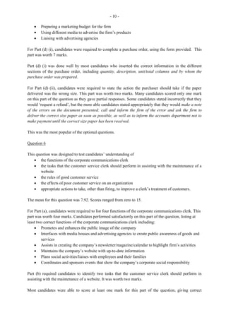 5
Section II
The questions in this section were optional. Candidates were required to attempt any two of four
questions from this section.
Question 5
This question tested candidates’ understanding of
· the rules governing the use of office equipment
· the purpose of some documents used by the Human Resources Department
· how to prepare a Statement of Account
· how to apply special discounts
This was the most popular among the optional questions. It had a mean of 5.65 and marks ranged from 0
to 13.
For Part (a), candidates were to list rules that an employee should observe when using office equipment.
This part of the question was satisfactorily done with candidates giving correct responses such as: report
malfunctioning or faulty equipment without delay to the supervisor or maintenance officer; read
instructions before operating new equipment; and switch off machines when not in use.
For Part (b), candidates were required to state the purpose of different documents used by the Human
Resources Department. This part of the question was not satisfactorily done.
Candidates failed to identify purposes such as:
· The appraisal form is used as a method of identifying areas for staff development; a method of
evaluating progress/performance; or to establish performance standards.
· The job description is to identify duties/functions/responsibilities of the position in the company;
describe lines of communication; or indicate the right person for the job.
· The contract of employment is to specify the expectations of the employer; give collective
agreements/terms and conditions of contract that govern employment, and specify the
requirements of the employee.
Part (c) required candidates to use the information given to prepare a Statement of Account and to
calculate special discount which was due to the customer. This part of the question was not satisfactorily
done by some candidates as they failed to insert the correct entries under the debit and credit columns and
to calculate the correct outstanding balance and payment.
Question 6
This question tested candidates’
· knowledge of the duties performed by the clerk in the Purchasing Office
· knowledge of the advantages of standing orders and credit cards
· ability to interpret the information on a bank statement
· ability to prepare a bank reconciliation statement.
 