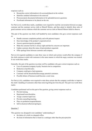 6
This was the least popular of the optional questions. The marks ranged from 0 to 11 and the mean was
3.09. This question had the lowest mean on the optional section.
For Part (a), candidates were required to list duties performed by the clerk in the Purchases Office. For the
most part, candidates gave correct responses such as: preparing and processing requisitions; filing
purchase orders and records; and liaising with other departments.
For Part (b) (i), candidates were required to define the term standing order. Most candidates failed to
define the term correctly. An acceptable definition of a standing order is: an order given to the bank by
the account holder to transfer a fixed sum of money to other bank accounts or to other business accounts
at regular intervals.
For Part (b) (ii), candidates were to state two advantages of using a credit card. This part of the question
was satisfactorily done and correct responses such as eliminates the need to carry around cash; allows for
purchases on the internet; and payment is deducted at a later time were given.
In Part (c) (i), candidates were required to interpret some transactions as they appear in the bank statement
and the cash book. The majority of candidates were unable to interpret correctly the standing order,
showed a lack of knowledge in recoding unpresented cheques, late lodgments, and transactions in the
cash book.
For Part (c) (ii), candidates were to use the bank statement and cash book to prepare the bank
reconciliation statement, starting with the bank balance. Most candidates who attempted this question
failed to do this part of the question. Those who attempted it, performed poorly.
Question 7
This question tested candidates’ understanding of the operations of the Sales and Marketing Department
and the duties of the records management clerk in this office. The marks ranged from 0 to12, and the
mean was 5.80.
In Part (a), candidates were required to identify pieces of equipment that are used in the Sales and
Marketing Department. Candidates performed satisfactorily on this part of the question, giving correct
responses such as: calculator, cash register, AV equipment, and computer/printer/bar code.
Part (b) required candidates to state the importance of keeping an updated mailing list in the Marketing
Department. This part of the question was fairly well done as candidates were able to give correct
responses such as: easy to retrieve and update customers’ names, update customers with current products
or information, and maintain efficiency in the department.
For Part (c) (i), candidates were required to identify some malpractices which are likely to occur in the
Sales and Marketing Department. Those candidates who attempted this question gave correct responses
such as:
· Inaccurate recording of stocks purchased
· Theft/unrecorded stocks taken from store
· Conflict of interest
· Lack of proper security of store room
· Deterioration
· Reorder levels not checked frequently
 