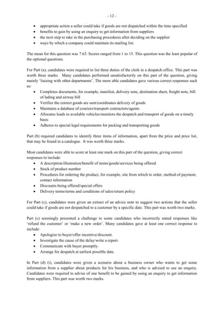 7
For Part (c) (ii), candidates were asked to suggest two stock control methods that could be used to
overcome the problems of theft by employees and deterioration. This part of the question presented a
challenge to candidates as many of them failed to give correct responses. Expected responses include:
· Theft by employees: perpetual/periodic/regular stock control
· Deterioration: stocktaking should be carried out on a regular basis/interval in order to monitor
expired/obsolete stock and stock no longer in demand on the market
· The FIFI method and regular stocktaking could be done, using the running balance.
Question 8
This question tested candidates’ understanding of the operations of the Factory Office and procedures for
completing the forms used in this office. Marks ranged from 0 to 15 and the mean was 6.02, the highest in
this section.
For Part (a), candidates were to identify some duties that should be performed by the clerk in the Factory
Office. For the most part, candidates gave correct responses such as: progress chasing, liaising with other
departments; maintaining time cards for factory workers, and planning delivery schedules.
Part (b) required candidates to identify information that is found on a consignment note. This part of the
question was done satisfactorily as correct responses were generated such as: name/address of
consignee/consignor; description, quantity of or weight of the consignment and terms of delivery.
For Part (c) (i), candidates were required to calculate weekly gross and net pay for an employee. Most
candidates performed satisfactorily on this part of the question.
For Part (c) (ii), candidates were to use the information obtained from Part (i) to prepare the weekly
cheque for the employee. This part was well done by most candidates who attempted it.
Paper 032 — Alternative to School-Based Assessment
A short case was presented and candidates were required to read and respond to ten structured questions
relating to this case. This case was developed mainly from Module XII, Recruitment and Orientation; and
to a lesser extent from Module II, Communication and Module VII, Human Resources. All questions
were set at the Application level. This paper was worth 50 marks.
The case revolved around an employee who was working at her first job in the Purchasing Department of
a large manufacturing company. She believed that she had acquired sufficient experience in that position
and as the company did not offer much prospects for upward mobility she decided to start her search for a
new job. The questions were centred on the processes involved in the job hunt, from identifying a
prospective job for which to apply to the evaluation after the probationary period of employment.
Marks ranged from 4 to 46 from a maximum of 50 marks. The mean score was 33.40.
Question 1
Part (a) required candidates to outline ways in which an advertisement could assist an individual in
deciding on the job he/she wants. Candidates performed fairly well on this question and included correct
responses such as:
 