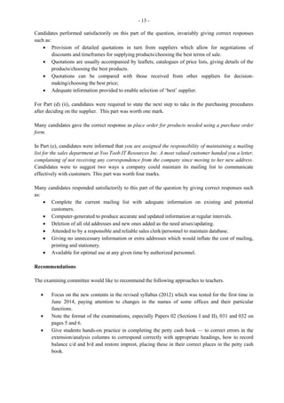 8
· Provides detailed information of the job for assessing one’s interest/scope for upward mobility
· Gives information on whether or not remuneration/pay is adequate
· Informs of attitudes/attributes/qualities/experience required
· Directs the applicant as to where to send applications/résumés
· Allows applicant to determine if the job is within a convenient location
· Indicates whether or not there are any fringe benefits
· Provides information on qualifications and skills required
Part (b) required candidates to give reasons a company may not want to employ relatives of employees.
Those candidates who attempted this part of the question gave appropriate responses such as:
· The possibility that conflict may arise
· To avoid showing favouritism to relatives/nepotism
· To avoid employing persons with similar work-shy attitudes that may retard progress
· To encourage other persons with varying attitudes/knowledge/skills/attributes to invest in the
company for increased efficiency
Question 2
Candidates were required to use the information given to prepare a draft of a résumé. They were to
include appropriate headings, related details, as well as a career goal. Most candidates performed well on
this question, using appropriate headings such as: personal information, education, qualifications,
experience, and hobbies. However, many candidates failed to include a properly-worded career goal and a
complete reference to include the person’s name, position and contact information.
Question 3
This question required candidates to draft a cover letter to be attached to a résumé. The responses to this
question were only fair as some candidates failed to write the return and inside addresses in the correct
places; insert the current date; use appropriate salutation and matching complimentary close; cite
attachment notation; and use correct grammar and spelling.
Question 4
Candidates were to suggest ways in which the prospective employee could prepare for the interview to
ensure a greater chance of success. Most candidates were able to give two correct responses to include:
· Make sure that her résumé matches company’s expectations
· Wear appropriate attire and observe protocol
· Conducted research on the company and its operations
· Take along all original documents/portfolio/specimen required by the company
· Know success factors associated with company
Question 5
Candidates were to suggest articles of clothing a prospective employee should wear to an interview in
order to appear business like.
 