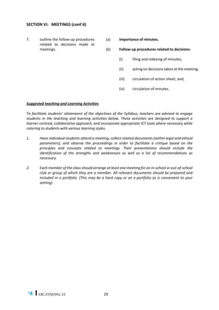 CXC 27/O/SYLL 15 29
SECTION VI: MEETINGS (cont’d)
7. outline the follow-up procedures
related to decisions made at
meetings.
(a) Importance of minutes.
(b) Follow-up procedures related to decisions:
(i) filing and indexing of minutes;
(ii) acting on decisions taken at the meeting;
(iii) circulation of action sheet; and,
(iv) circulation of minutes.
Suggested teaching and Learning Activities
To facilitate students’ attainment of the objectives of the Syllabus, teachers are advised to engage
students in the teaching and learning activities below. These activities are designed to support a
learner-centred, collaborative approach, and incorporate appropriate ICT tools where necessary while
catering to students with various learning styles.
1. Have individual students attend a meeting, collect related documents (within legal and ethical
parameters), and observe the proceedings in order to facilitate a critique based on the
principles and concepts related to meetings. Their presentations should include the
identification of the strengths and weaknesses as well as a list of recommendations as
necessary.
2. Each member of the class should arrange at least one meeting for an in-school or out-of-school
club or group of which they are a member. All relevant documents should be prepared and
included in a portfolio. (This may be a hard copy or an e-portfolio as is convenient to your
setting).
 