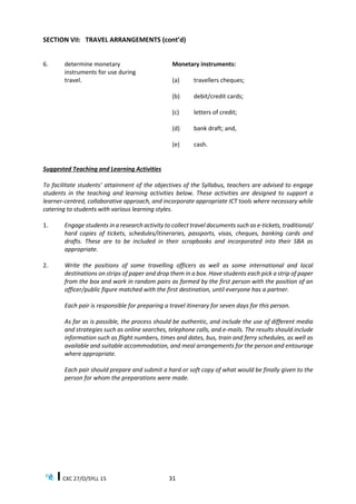 CXC 27/O/SYLL 15 31
SECTION VII: TRAVEL ARRANGEMENTS (cont’d)
6. determine monetary
instruments for use during
travel.
Monetary instruments:
(a) travellers cheques;
(b) debit/credit cards;
(c) letters of credit;
(d) bank draft; and,
(e) cash.
Suggested Teaching and Learning Activities
To facilitate students’ attainment of the objectives of the Syllabus, teachers are advised to engage
students in the teaching and learning activities below. These activities are designed to support a
learner-centred, collaborative approach, and incorporate appropriate ICT tools where necessary while
catering to students with various learning styles.
1. Engage students in a research activity to collect travel documents such as e-tickets, traditional/
hard copies of tickets, schedules/itineraries, passports, visas, cheques, banking cards and
drafts. These are to be included in their scrapbooks and incorporated into their SBA as
appropriate.
2. Write the positions of some travelling officers as well as some international and local
destinations on strips of paper and drop them in a box. Have students each pick a strip of paper
from the box and work in random pairs as formed by the first person with the position of an
officer/public figure matched with the first destination, until everyone has a partner.
Each pair is responsible for preparing a travel itinerary for seven days for this person.
As far as is possible, the process should be authentic, and include the use of different media
and strategies such as online searches, telephone calls, and e-mails. The results should include
information such as flight numbers, times and dates, bus, train and ferry schedules, as well as
available and suitable accommodation, and meal arrangements for the person and entourage
where appropriate.
Each pair should prepare and submit a hard or soft copy of what would be finally given to the
person for whom the preparations were made.
 
