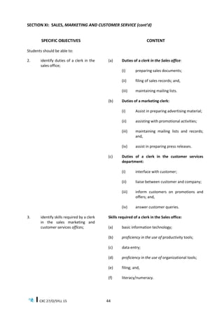CXC 27/O/SYLL 15 44
SECTION XI: SALES, MARKETING AND CUSTOMER SERVICE (cont’d)
SPECIFIC OBJECTIVES CONTENT
Students should be able to:
2. identify duties of a clerk in the
sales office;
(a) Duties of a clerk in the Sales office:
(i) preparing sales documents;
(ii) filing of sales records; and,
(iii) maintaining mailing lists.
(b) Duties of a marketing clerk:
(i) Assist in preparing advertising material;
(ii) assisting with promotional activities;
(iii) maintaining mailing lists and records;
and,
(iv) assist in preparing press releases.
(c) Duties of a clerk in the customer services
department:
(i) interface with customer;
(ii) liaise between customer and company;
(iii) inform customers on promotions and
offers; and,
(iv) answer customer queries.
3. identify skills required by a clerk
in the sales marketing and
customer services offices;
Skills required of a clerk in the Sales office:
(a) basic information technology;
(b) proficiency in the use of productivity tools;
(c) data entry;
(d) proficiency in the use of organizational tools;
(e) filing; and,
(f) literacy/numeracy.
 