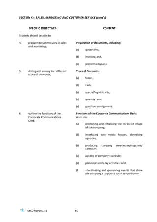 CXC 27/O/SYLL 15 45
SECTION XI: SALES, MARKETING AND CUSTOMER SERVICE (cont’d)
SPECIFIC OBJECTIVES CONTENT
Students should be able to:
4. prepare documents used in sales
and marketing;
Preparation of documents, including:
(a) quotations;
(b) invoices; and,
(c) proforma invoices.
5. distinguish among the different
types of discounts;
Types of Discounts:
(a) trade;
(b) cash;
(c) special/loyalty cards;
(d) quantity; and,
(e) goods on consignment.
6. outline the functions of the
Corporate Communications
Clerk.
Functions of the Corporate Communications Clerk:
Assists in:
(a) promoting and enhancing the corporate image
of the company;
(b) interfacing with media houses, advertising
agencies;
(c) producing company newsletter/magazine/
calendar;
(d) upkeep of company’s website;
(e) planning family day activities; and,
(f) coordinating and sponsoring events that show
the company’s corporate social responsibility.
 