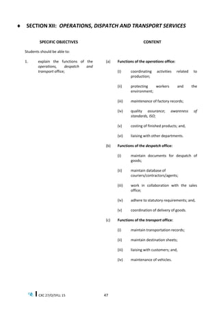 CXC 27/O/SYLL 15 47
 SECTION XII: OPERATIONS, DISPATCH AND TRANSPORT SERVICES
SPECIFIC OBJECTIVES CONTENT
Students should be able to:
1. explain the functions of the
operations, despatch and
transport office;
(a) Functions of the operations office:
(i) coordinating activities related to
production;
(ii) protecting workers and the
environment;
(iii) maintenance of factory records;
(iv) quality assurance; awareness of
standards, ISO;
(v) costing of finished products; and,
(vi) liaising with other departments.
(b) Functions of the despatch office:
(i) maintain documents for despatch of
goods;
(ii) maintain database of
couriers/contractors/agents;
(iii) work in collaboration with the sales
office;
(iv) adhere to statutory requirements; and,
(v) coordination of delivery of goods.
(c) Functions of the transport office:
(i) maintain transportation records;
(ii) maintain destination sheets;
(iii) liaising with customers; and,
(iv) maintenance of vehicles.
 