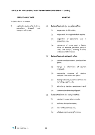 CXC 27/O/SYLL 15 48
SECTION XII: OPERATIONS, DISPATCH AND TRANSPORT SERVICES (cont’d)
SPECIFIC OBJECTIVES CONTENT
Students should be able to:
2. explain the duties of a clerk in a
operations, dispatch and
transport office; and,
(a) Duties of a clerk in the operations office:
(i) preparation of shift roster;
(ii) preparation of daily production reports;
(iii) preparation of documents used in
production; and,
(iv) completion of forms used in factory
office. For example, job cards, job cost
cards, cost analysis, planning masters,
cost cards and time cards.
(b) Duties of a clerk in a dispatch office:
(i) completion of documents for dispatched
goods;
(ii) storage of information of couriers
employed;
(iii) maintaining database of couriers,
transport contractors and agents;
(iv) liaising with sales, customer services and
marketing departments;
(v) adhering to statutory requirements; and,
(vi) coordination of delivery of goods.
(c) Duties of a clerk in the transport office:
(i) maintain transportation records;
(ii) maintain destination sheets;
(iii) liaise with customers; and,
(iv) schedule maintenance of vehicles.
 
