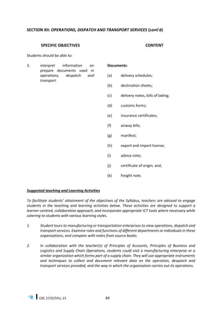 CXC 27/O/SYLL 15 49
SECTION XII: OPERATIONS, DISPATCH AND TRANSPORT SERVICES (cont’d)
SPECIFIC OBJECTIVES
Students should be able to:
CONTENT
3. interpret information on
prepare documents used in
operations, despatch and
transport.
Documents:
(a) delivery schedules;
(b) destination sheets;
(c) delivery notes, bills of lading;
(d) customs forms;
(e) insurance certificates;
(f) airway bills;
(g) manifest;
(h) export and import license;
(i) advice note;
(j) certificate of origin; and,
(k) freight note.
Suggested teaching and Learning Activities
To facilitate students’ attainment of the objectives of the Syllabus, teachers are advised to engage
students in the teaching and learning activities below. These activities are designed to support a
learner-centred, collaborative approach, and incorporate appropriate ICT tools where necessary while
catering to students with various learning styles.
1. Student tours to manufacturing or transportation enterprises to view operations, dispatch and
transport services. Examine roles and functions of different departments or individuals in these
organizations, and compare with notes from source books.
2. In collaboration with the teacher(s) of Principles of Accounts, Principles of Business and
Logistics and Supply Chain Operations, students could visit a manufacturing enterprise or a
similar organization which forms part of a supply chain. They will use appropriate instruments
and techniques to collect and document relevant data on the operation, despatch and
transport services provided, and the way in which the organisation carries out its operations.
 