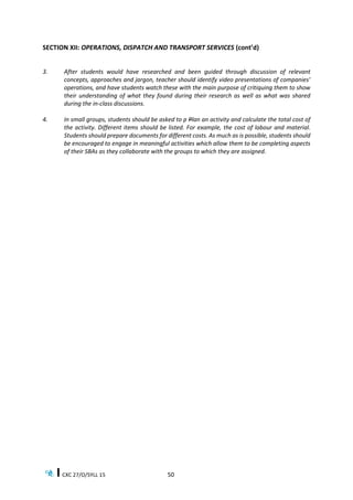 CXC 27/O/SYLL 15 50
SECTION XII: OPERATIONS, DISPATCH AND TRANSPORT SERVICES (cont’d)
3. After students would have researched and been guided through discussion of relevant
concepts, approaches and jargon, teacher should identify video presentations of companies’
operations, and have students watch these with the main purpose of critiquing them to show
their understanding of what they found during their research as well as what was shared
during the in-class discussions.
4. In small groups, students should be asked to p Plan an activity and calculate the total cost of
the activity. Different items should be listed. For example, the cost of labour and material.
Students should prepare documents for different costs. As much as is possible, students should
be encouraged to engage in meaningful activities which allow them to be completing aspects
of their SBAs as they collaborate with the groups to which they are assigned.
 