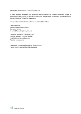 CXC 27/O/SYLL 15
Published by the Caribbean Examinations Council.
All rights reserved. No part of this publication may be reproduced, stored in a retrieval system, or
transmitted in any form, or by any means electronic, photocopying, recording or otherwise without
prior permission of the author or publisher.
Correspondence related to the syllabus should be addressed to:
The Pro-Registrar
Caribbean Examinations Council
Caenwood Centre
37 Arnold Road, Kingston 5, Jamaica
Telephone Number: + 1 (876) 630-5200
Facsimile Number: + 1 (876) 967-4972
E-mail Address: cxcwzo@cxc.org
Website: www.cxc.org
Copyright © Caribbean Examinations Council (2013)
The Garrison, St Michael BB14038, Barbados
 