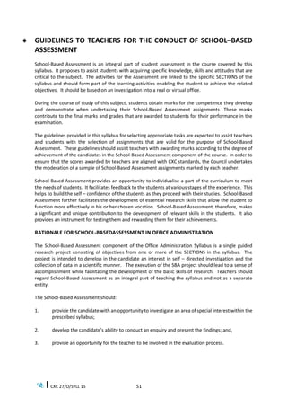CXC 27/O/SYLL 15 51
 GUIDELINES TO TEACHERS FOR THE CONDUCT OF SCHOOL–BASED
ASSESSMENT
School-Based Assessment is an integral part of student assessment in the course covered by this
syllabus. It proposes to assist students with acquiring specific knowledge, skills and attitudes that are
critical to the subject. The activities for the Assessment are linked to the specific SECTIONS of the
syllabus and should form part of the learning activities enabling the student to achieve the related
objectives. It should be based on an investigation into a real or virtual office.
During the course of study of this subject, students obtain marks for the competence they develop
and demonstrate when undertaking their School-Based Assessment assignments. These marks
contribute to the final marks and grades that are awarded to students for their performance in the
examination.
The guidelines provided in this syllabus for selecting appropriate tasks are expected to assist teachers
and students with the selection of assignments that are valid for the purpose of School-Based
Assessment. These guidelines should assist teachers with awarding marks according to the degree of
achievement of the candidates in the School-Based Assessment component of the course. In order to
ensure that the scores awarded by teachers are aligned with CXC standards, the Council undertakes
the moderation of a sample of School-Based Assessment assignments marked by each teacher.
School-Based Assessment provides an opportunity to individualise a part of the curriculum to meet
the needs of students. It facilitates feedback to the students at various stages of the experience. This
helps to build the self – confidence of the students as they proceed with their studies. School-Based
Assessment further facilitates the development of essential research skills that allow the student to
function more effectively in his or her chosen vocation. School-Based Assessment, therefore, makes
a significant and unique contribution to the development of relevant skills in the students. It also
provides an instrument for testing them and rewarding them for their achievements.
RATIONALE FOR SCHOOL-BASEDASSESSMENT IN OFFICE ADMINISTRATION
The School-Based Assessment component of the Office Administration Syllabus is a single guided
research project consisting of objectives from one or more of the SECTIONS in the syllabus. The
project is intended to develop in the candidate an interest in self – directed investigation and the
collection of data in a scientific manner. The execution of the SBA project should lead to a sense of
accomplishment while facilitating the development of the basic skills of research. Teachers should
regard School-Based Assessment as an integral part of teaching the syllabus and not as a separate
entity.
The School-Based Assessment should:
1. provide the candidate with an opportunity to investigate an area of special interest within the
prescribed syllabus;
2. develop the candidate’s ability to conduct an enquiry and present the findings; and,
3. provide an opportunity for the teacher to be involved in the evaluation process.
 