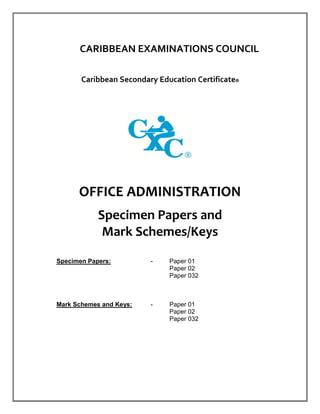 CARIBBEAN EXAMINATIONS COUNCIL
Caribbean Secondary Education Certificate®
OFFICE ADMINISTRATION
Specimen Papers and
Mark Schemes/Keys
Specimen Papers: - Paper 01
Paper 02
Paper 032
Mark Schemes and Keys: - Paper 01
Paper 02
Paper 032
 