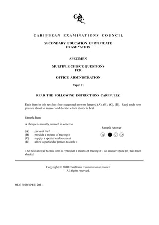 C A R I B B E A N E X A M I N A T I O N S C O U N C I L
SECONDARY EDUCATION CERTIFICATE
EXAMINATION
SPECIMEN
MULTIPLE CHOICE QUESTIONS
FOR
OFFICE ADMINISTRATION
Paper 01
READ THE FOLLOWING INSTRUCTIONS CAREFULLY.
	 Each item in this test has four suggested answers lettered (A), (B), (C), (D). Read each item
you are about to answer and decide which choice is best.
	 Sample Item
	 A cheque is usually crossed in order to
			 Sample Answer
	 (A)	 prevent theft	
	 (B)	 provide a means of tracing it	 A B C D
	 (C)	 supply a special endorsement
	 (D)	 allow a particular person to cash it
	 The best answer to this item is “provide a means of tracing it”, so answer space (B) has been
shaded.
Copyright © 2010 Caribbean Examinations Council
All rights reserved.
01237010/SPEC 2011
 