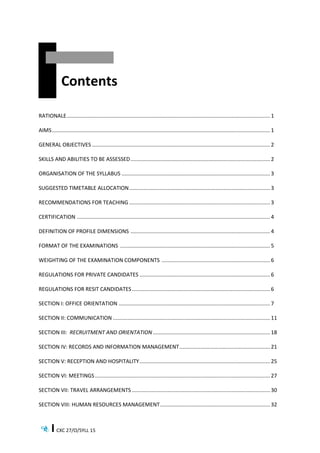 CXC 27/O/SYLL 15
Contents
RATIONALE......................................................................................................................................... 1
AIMS................................................................................................................................................... 1
GENERAL OBJECTIVES ........................................................................................................................ 2
SKILLS AND ABILITIES TO BE ASSESSED.............................................................................................. 2
ORGANISATION OF THE SYLLABUS .................................................................................................... 3
SUGGESTED TIMETABLE ALLOCATION............................................................................................... 3
RECOMMENDATIONS FOR TEACHING ............................................................................................... 3
CERTIFICATION .................................................................................................................................. 4
DEFINITION OF PROFILE DIMENSIONS .............................................................................................. 4
FORMAT OF THE EXAMINATIONS ..................................................................................................... 5
WEIGHTING OF THE EXAMINATION COMPONENTS ......................................................................... 6
REGULATIONS FOR PRIVATE CANDIDATES ........................................................................................ 6
REGULATIONS FOR RESIT CANDIDATES............................................................................................. 6
SECTION I: OFFICE ORIENTATION ...................................................................................................... 7
SECTION II: COMMUNICATION .......................................................................................................... 11
SECTION III: RECRUITMENT AND ORIENTATION............................................................................... 18
SECTION IV: RECORDS AND INFORMATION MANAGEMENT............................................................. 21
SECTION V: RECEPTION AND HOSPITALITY........................................................................................ 25
SECTION VI: MEETINGS...................................................................................................................... 27
SECTION VII: TRAVEL ARRANGEMENTS ............................................................................................. 30
SECTION VIII: HUMAN RESOURCES MANAGEMENT.......................................................................... 32
 
