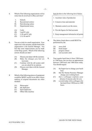 - 2 -
GO ON TO THE NEXT PAGE
01237010/SPEC 2011
1.	 Which of the following organizations will at
some time be involved in office activities?
	 I.	 Schools
	 II.	 Recreational centres
	 III.	 Hair-dressing salons
	 IV.	 Departmental stores
	 (A)	 I only
	 (B)	 I and IV only
	 (C)	 I, III and IV only
	 (D)	 I, II, III and IV
2.	 You are a clerk in a small organization. Your
supervisor is the secretary, and the head of the
organization is the General Manager. You
feel that some improvements can be made
in the filing system. Which of the following
actions should you take?
(A)	 Discuss your ideas with the secretary.
(B)	 Make the changes you feel are
necessary.
(C)	 Continue with the old system until
you are asked for an opinion.
(D)	 Discuss your ideas with the General
Manager.
3.	 Which of the following pieces of equipment
would be MOST useful in an office where
replicas of original documents are often
needed?
	 (A)	Photocopier
	 (B)	 Ink duplicator
	 (C)	 Spirit duplicator
	 (D)	 Offset litho machine
	
	Item 4 refers to the following list of duties.
	 1. Ascertain value of production
	 2. Conserve time and materials
	 3. Maintain control over the stores
	 4. Provide figures for final accounts
	 5. Keep management informed at all points
4.	 The duties listed above could BEST be
	 performed by the
	 (A)	 store clerk
	 (B)	 book keeper
	 (C)	 progress chaser
	 (D)	 cost accounts clerk
	
5.	 Your regular lunch hour is from 1200 hours
to 1300 hours, but you have an appointment
between 1300 hours and 1400 hours today.
You should request
(A)	 the Supervisor to change your lunch
hour
(B)	 that the Human Resource Manager
change your working hours
(C)	 that a colleague explains your
absence if anyone asks for you
(D)	 a switch today with a colleague who
has lunch from 1300 hours to 1400
hours
 