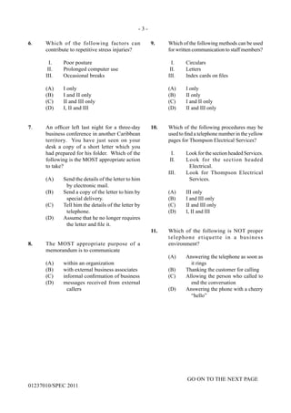 - 3 -
GO ON TO THE NEXT PAGE
01237010/SPEC 2011
6.	 Which of the following factors can
contribute to repetitive stress injuries?
	 I.	 Poor posture
	 II.	 Prolonged computer use
	 III.	 Occasional breaks
	 (A)	 I only
	 (B)	 I and II only
	 (C)	 II and III only
	 (D)	 I, II and III
7.	 An officer left last night for a three-day
business conference in another Caribbean
territory. You have just seen on your
desk a copy of a short letter which you
had prepared for his folder. Which of the
following is the MOST appropriate action
to take?
(A)	 Send the details of the letter to him
by electronic mail.
(B)	 Send a copy of the letter to him by
special delivery.
(C)	 Tell him the details of the letter by
telephone.
(D)	 Assume that he no longer requires
the letter and file it.
8.	 The MOST appropriate purpose of a
memorandum is to communicate
	 (A)	 within an organization
(B)	 with external business associates
(C)	 informal confirmation of business
(D)	 messages received from external
callers
9.	 Which of the following methods can be used
for written communication to staff members?
	 I.	 Circulars
	 II.	 Letters
	 III.	 Index cards on files
	 (A)	 I only
	 (B)	 II only
	 (C)	 I and II only
	 (D)	 II and III only
10.	 Which of the following procedures may be
used to find a telephone number in the yellow
pages for Thompson Electrical Services?
I.	 Look for the section headed Services.
II.	 Look for the section headed
Electrical.
III.	 Look for Thompson Electrical
Services.
	 (A)	 III only
	 (B)	 I and III only
	 (C)	 II and III only
	 (D)	 I, II and III
11.	 Which of the following is NOT proper
telephone etiquette in a business
environment?
(A)	 Answering the telephone as soon as
it rings
(B)	 Thanking the customer for calling
(C)	 Allowing the person who called to
end the conversation
(D)	 Answering the phone with a cheery
“hello”
 