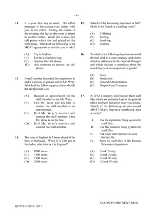- 4 -
GO ON TO THE NEXT PAGE
01237010/SPEC 2011
12.	 It is your first day at work. The office
manager is discussing your duties with
you, in her office. During the course of
the meeting, she leaves the room to attend
to another matter. While she is away, her
cell phone which she had placed on the
table rings. Which of the following is the
MOST appropriate action for you to take?
(A)	 Try to find her.
(B)	 Let the cell phone ring.
(C)	 Answer the cell phone.
(D)	 Ask someone to answer the cell
phone.
13.	 Astaff member has asked the receptionist to
make a person-to-person call to Mr. Wray.
Which of the following procedures should
the receptionist use?
(A)	 Request an appointment for the
staff member to see Mr. Wray.
(B)	 Call Mr. Wray and ask him to
contact the staff member at his
convenience.
(C)	 Dial Mr. Wray’s number and
connect the staff member when
Mr. Wray is on the line.
(D)	 Dial Mr. Wray’s number and
connect the staff member.
14.	 The time in England is 5 hours ahead of the
time in Barbados. When it is 2:00 pm in
Barbados, what time is it in England?
(A)	 0200 hours
(B)	 1400 hours
(C)	 1900 hours
(D)	 2000 hours
15.	 Which of the following machines is NOT
likely to be found in a mailing room?
	 (A)	Collating
	 (B)	Sorting
	 (C)	Franking
	 (D)	Folding
16.	 To which of the following departments should
the mail clerk in a large company send a letter
which is addressed to the General Manager
and which outlines a complaint about the
non‑delivery of an assignment of goods?
	 (A)	Sales
	 (B)	Production
	 (C)	 General Administration
	 (D)	 Despatch and Transport
17.	 At XYZ Company, information from staff
files which are currently kept in the general
office has been leaked on many occasions.
Which of the following actions would
MOST likely increase employee data
security?
I.	 Use the alphabetic filing system for
staff files.
II.	 Use the numeric filing system for
staff files.
III.	 Ask each staff member to keep
		 his/her file.
IV.	 Store all staff files in the Human
Resources department.
	 (A)	 I and III only
	 (B)	 II and III only
	 (C)	 II and IV only
	 (D)	 III and IV only
 