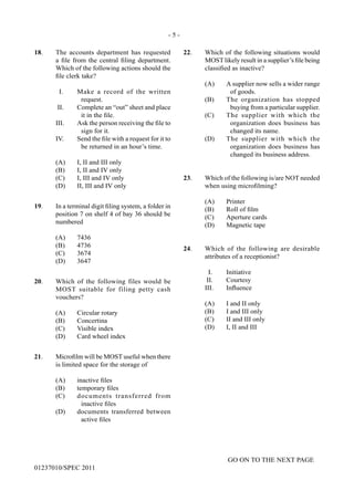 - 5 -
GO ON TO THE NEXT PAGE
01237010/SPEC 2011
18.	 The accounts department has requested
a file from the central filing department.
Which of the following actions should the
file clerk take?
I.	 Make a record of the written
request.
II.	 Complete an “out” sheet and place
it in the file.
III.	 Ask the person receiving the file to
sign for it.
IV.	 Send the file with a request for it to
be returned in an hour’s time.
	 (A)	 I, II and III only
	 (B)	 I, II and IV only
	 (C)	 I, III and IV only
	 (D)	 II, III and IV only
19.	 In a terminal digit filing system, a folder in
position 7 on shelf 4 of bay 36 should be
numbered
	 (A)	7436
	 (B)	4736
	 (C)	3674
	 (D)	3647
20.	 Which of the following files would be
MOST suitable for filing petty cash
vouchers?
	 (A)	 Circular rotary
	 (B)	Concertina
	 (C)	 Visible index
	 (D)	 Card wheel index
21.	 Microfilm will be MOST useful when there
is limited space for the storage of
(A)	 inactive files
(B)	 temporary files
(C)	 documents transferred from
inactive files
(D)	 documents transferred between
active files
22.	 Which of the following situations would
MOST likely result in a supplier’s file being
classified as inactive?
(A)	 A supplier now sells a wider range
of goods.
(B)	 The organization has stopped
buying from a particular supplier.
(C)	 The supplier with which the
organization does business has
changed its name.
(D)	 The supplier with which the
organization does business has
changed its business address.
23.	 Which of the following is/are NOT needed
when using microfilming?
	 (A)	Printer
	 (B)	 Roll of film
	 (C)	 Aperture cards
	 (D)	 Magnetic tape
24.	 Which of the following are desirable
attributes of a receptionist?
	 I.	 Initiative
	 II.	 Courtesy
	 III.	 Influence
	 (A)	 I and II only
	 (B)	 I and III only
	 (C)	 II and III only
	 (D)	 I, II and III
 