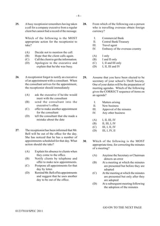 - 6 -
GO ON TO THE NEXT PAGE
01237010/SPEC 2011
25.	 Abusy receptionist remembers having taken
a call for a company executive from a regular
client but cannot find a record of the message.
	
	 Which of the following is the MOST
appropriate action for the receptionist to
take?
(A)	 Decide not to mention the call.
(B)	 Hope that the client calls again.
(C)	 Calltheclienttogettheinformation.
(D)	 Apologize to the executive and
explain that he/she was busy.
26.	 Areceptionist forgot to notify an executive
of an appointment with a consultant. When
the consultant arrives for the appointment,
the receptionist should immediately
(A)	 ask the executive if he/she would
meet with the consultant
(B)	 send the consultant into the
executive’s office
(C)	 offer to make another appointment
for the consultant
(D)	 tell the consultant that she made a
mistake about the date
27.	 The receptionist has been informed that Mr.
Bell will be out of the office for the day.
She has noticed that he has a number of
appointments scheduled for that day. What
action should she take?
(A)	 Explain his absence to clients when
they come to the office.
(B)	 Notify clients by telephone and
offer to make new appointments.
(C)	 Postpone all appointments for that
day by letter.
(D)	 RemindMr.Bellofhisappointments
and suggest that he uses another
day to be out of the office.
28.	 From which of the following can a person
who is travelling overseas obtain foreign
currency?
	 I.	 Commercial Bank
	 II.	 Central Bank/Treasury
	 III.	 Travel agent
	 IV.	 Embassy of the overseas country
	 (A)	 I only
	 (B)	 I and II only
	 (C)	 I, II and III only
	 (D)	 I, II, III and IV
29.	 Assume that you have been elected to be
secretary of your school’s Thrift Society.
One of your duties will be the preparation of
meeting agendas. Which of the following
gives the correct sequence of items on
an agenda?
	 I.	 Matters arising
	 II.	 New business
	 III.	 Approval of the minutes
	 IV.	 Any other business
	 (A)	 I, II, III, IV
	 (B)	 II, III, I, IV
	 (C)	 III, I, II, IV
	 (D)	 III, I, IV, II
30.	 Which of the following is the MOST
appropriate time, for correcting the minutes
of a meeting?
(A)	 Anytime the Secretary or Chairman
detects an error
(B)	 At a meeting at which the minutes
are presented but before they are
adopted
(C)	 At the meeting at which the minutes
are presented but only after they
are adopted
(D)	 At a subsequent meeting following
the adoption of the minutes
 
